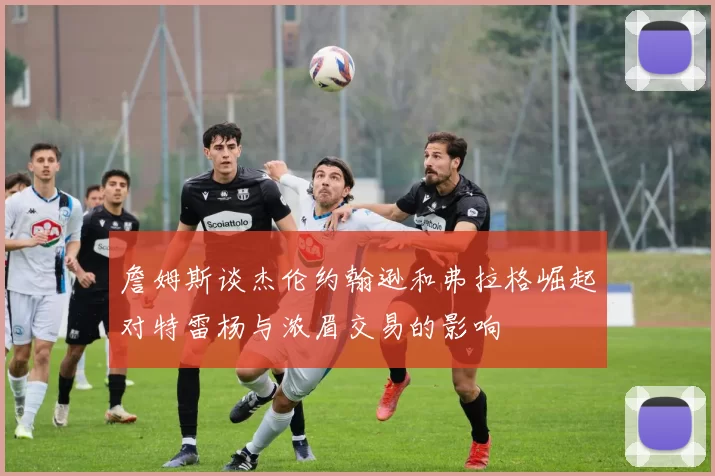 詹姆斯谈杰伦约翰逊和弗拉格崛起对特雷杨与浓眉交易的影响