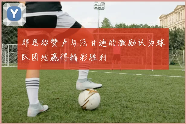 邓恩称赞卢与范甘迪的激励认为球队团结赢得精彩胜利