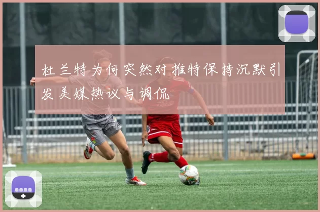 杜兰特为何突然对推特保持沉默引发美媒热议与调侃