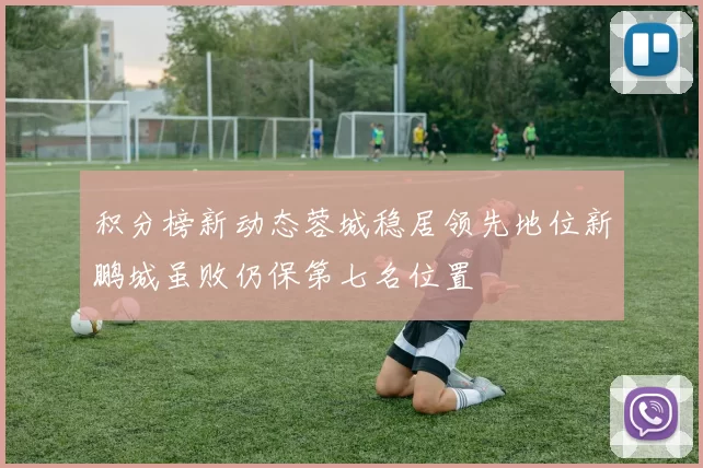 积分榜新动态蓉城稳居领先地位新鹏城虽败仍保第七名位置