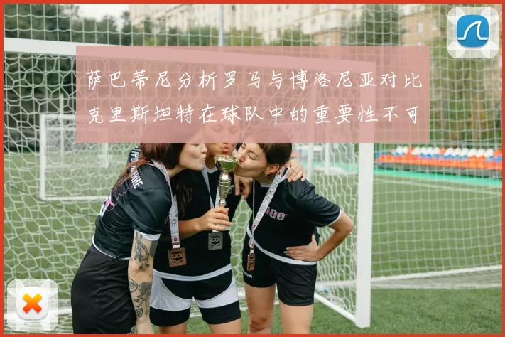 萨巴蒂尼分析罗马与博洛尼亚对比克里斯坦特在球队中的重要性不可替代
