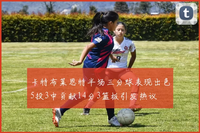 卡特布莱恩特半场三分球表现出色5投3中贡献14分3篮板引发热议