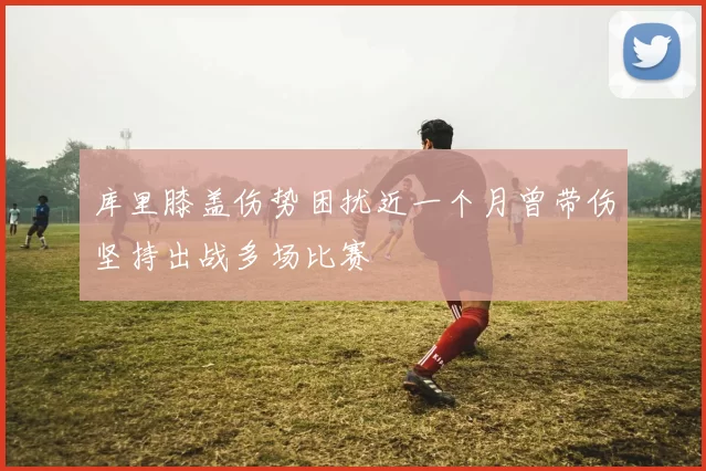 库里膝盖伤势困扰近一个月曾带伤坚持出战多场比赛