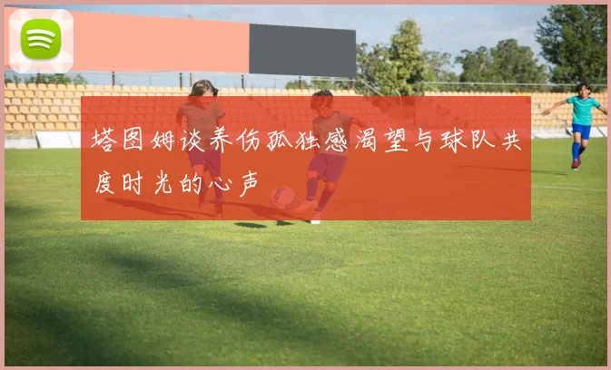 塔图姆谈养伤孤独感渴望与球队共度时光的心声