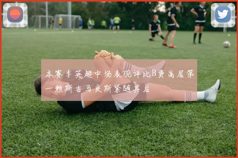本赛季英超中场表现评比B费高居第一赖斯吉马良斯紧随其后