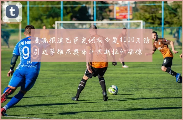 曼晚报道巴萨更倾向今夏4000万镑引进萨维尼奥而非买断拉什福德