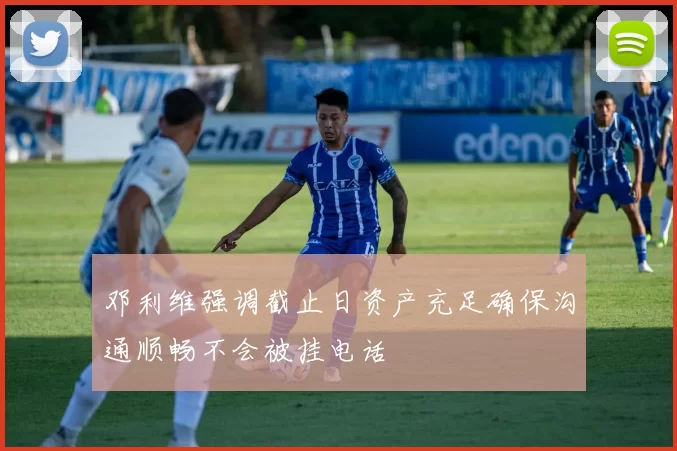 邓利维强调截止日资产充足确保沟通顺畅不会被挂电话