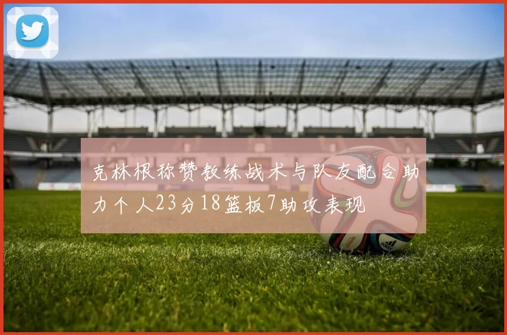 克林根称赞教练战术与队友配合助力个人23分18篮板7助攻表现