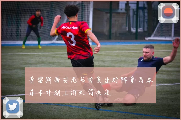 普雷斯蒂安尼或将复出对阵皇马本菲卡计划上诉处罚决定