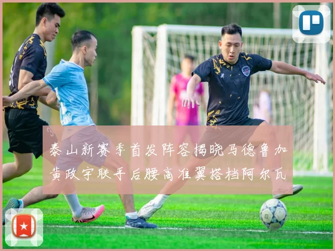 泰山新赛季首发阵容揭晓马德鲁加黄政宇联手后腰高准翼搭档阿尔瓦罗