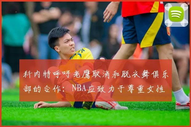 科内特呼吁老鹰取消和脱衣舞俱乐部的合作：NBA应致力于尊重女性