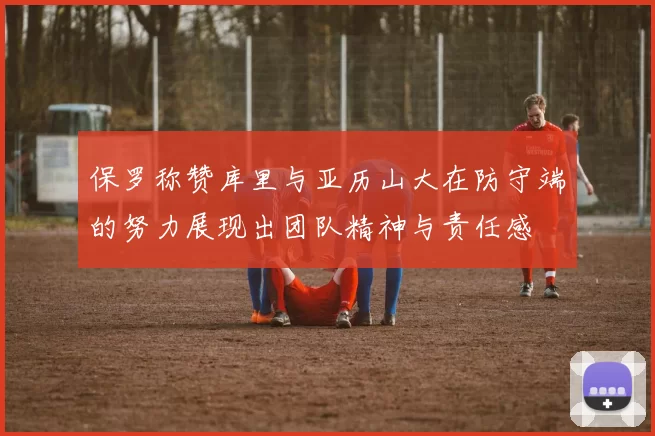 保罗称赞库里与亚历山大在防守端的努力展现出团队精神与责任感