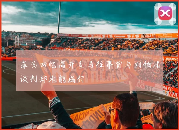 菲戈回忆离开皇马往事曾与利物浦谈判却未能成行