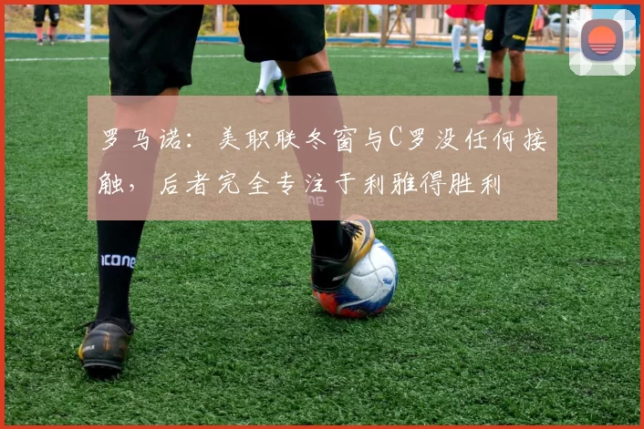 罗马诺：美职联冬窗与C罗没任何接触，后者完全专注于利雅得胜利
