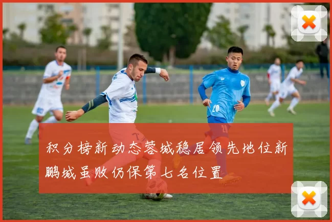 积分榜新动态蓉城稳居领先地位新鹏城虽败仍保第七名位置