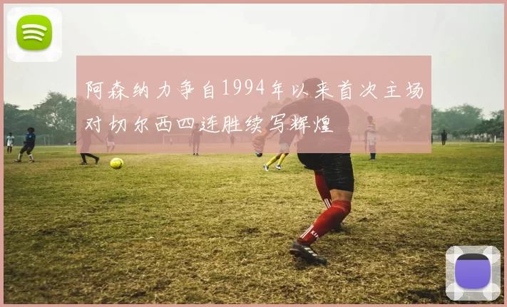 阿森纳力争自1994年以来首次主场对切尔西四连胜续写辉煌