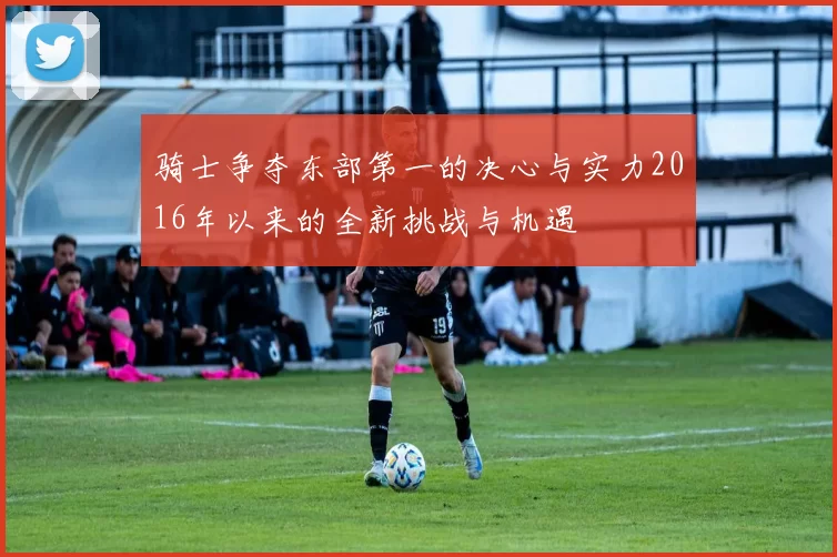 骑士争夺东部第一的决心与实力2016年以来的全新挑战与机遇
