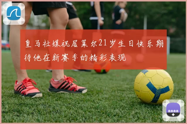 皇马社媒祝居莱尔21岁生日快乐期待他在新赛季的精彩表现