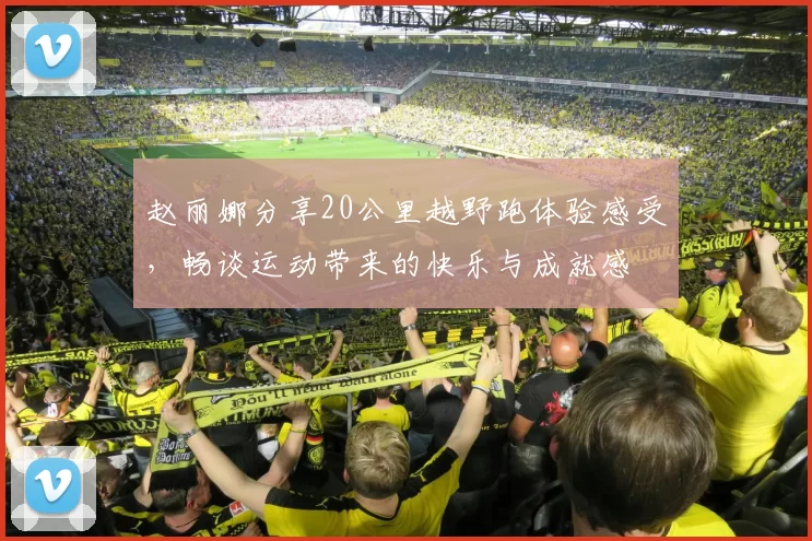 赵丽娜分享20公里越野跑体验感受，畅谈运动带来的快乐与成就感