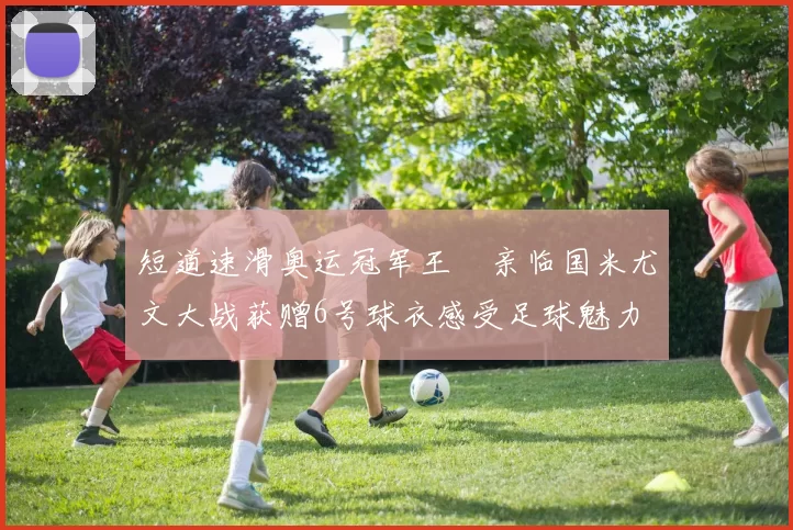 短道速滑奥运冠军王濛亲临国米尤文大战获赠6号球衣感受足球魅力