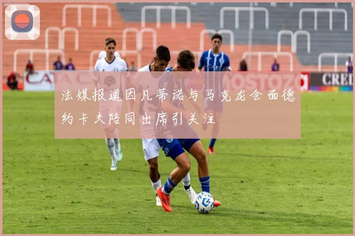 法媒报道因凡蒂诺与马克龙会面德约卡夫陪同出席引关注