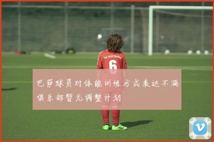 巴萨球员对体能训练方式表达不满俱乐部暂无调整计划
