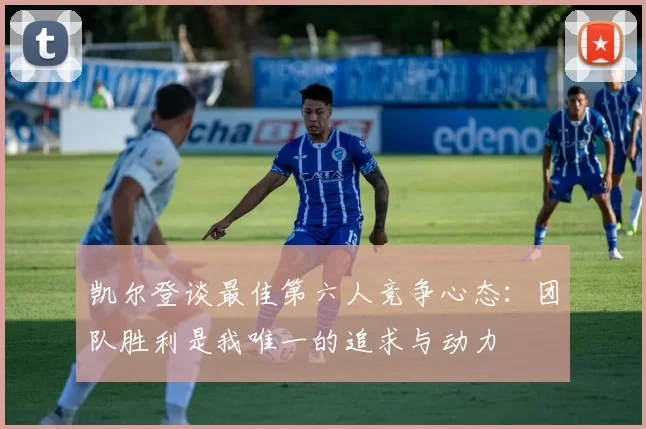 凯尔登谈最佳第六人竞争心态：团队胜利是我唯一的追求与动力