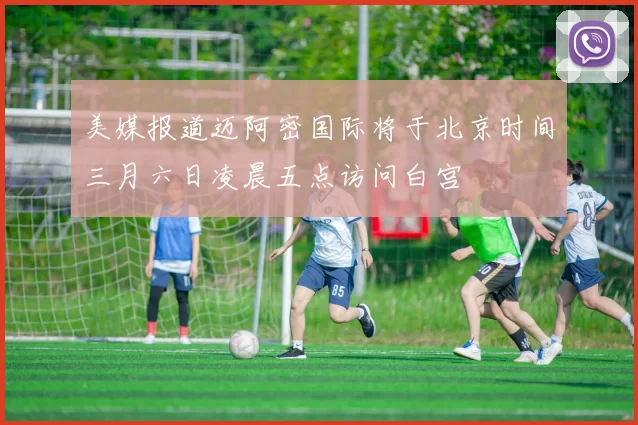 美媒报道迈阿密国际将于北京时间三月六日凌晨五点访问白宫