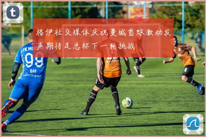 格伊社交媒体庆祝曼城首球激动发声期待足总杯下一轮挑战