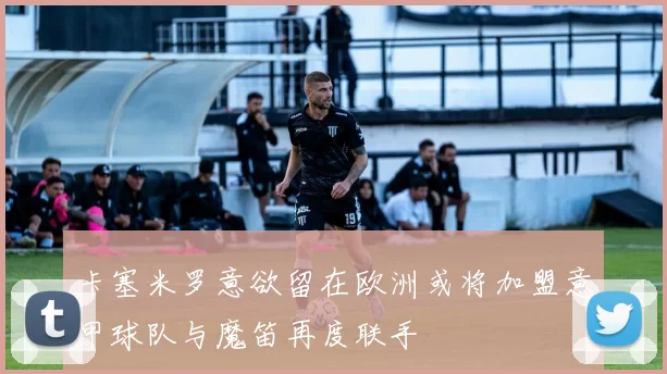 卡塞米罗意欲留在欧洲或将加盟意甲球队与魔笛再度联手