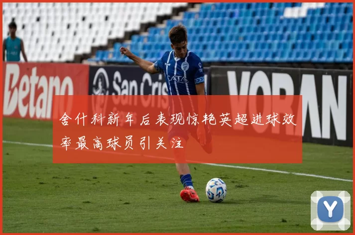 舍什科新年后表现惊艳英超进球效率最高球员引关注