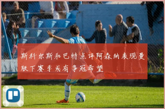 斯科尔斯和巴特点评阿森纳表现曼联下赛季或有争冠希望