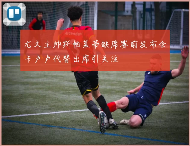 尤文主帅斯帕莱蒂缺席赛前发布会卡卢卢代替出席引关注