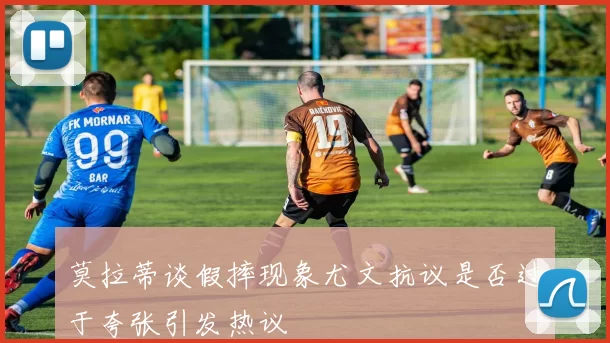 莫拉蒂谈假摔现象尤文抗议是否过于夸张引发热议