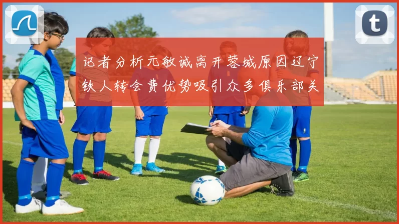 记者分析元敏诚离开蓉城原因辽宁铁人转会费优势吸引众多俱乐部关注