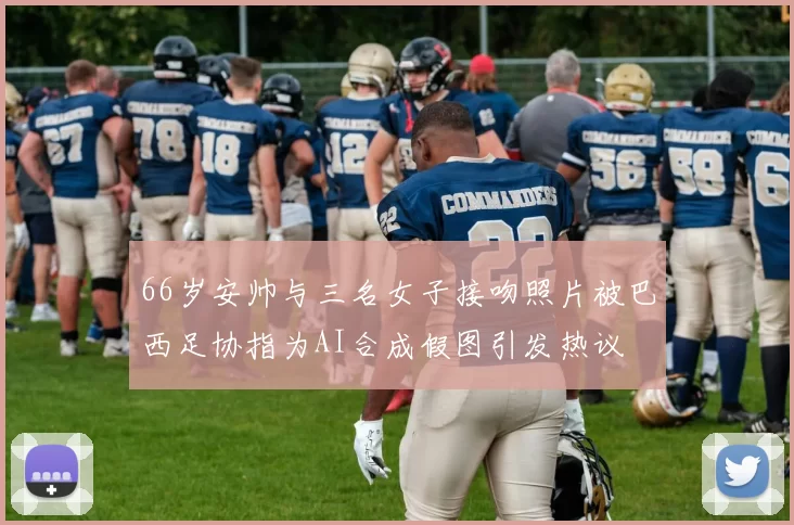 66岁安帅与三名女子接吻照片被巴西足协指为AI合成假图引发热议