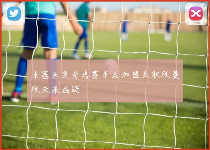 卡塞米罗考虑赛季后加盟美职联曼联未来成疑