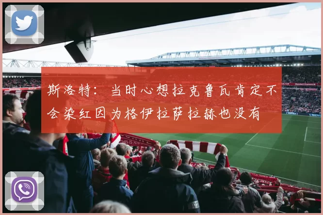 斯洛特：当时心想拉克鲁瓦肯定不会染红因为格伊拉萨拉赫也没有