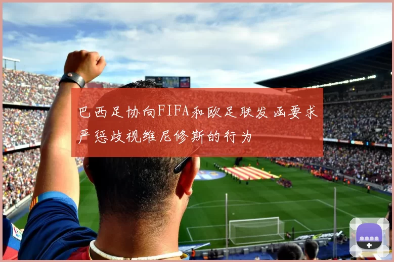 巴西足协向FIFA和欧足联发函要求严惩歧视维尼修斯的行为